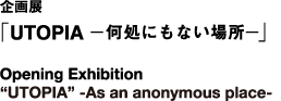企画展「UTOPOIAー何処にもない場所ー」 Opening Exbition　“UTOPIA” -As an anonymous place-